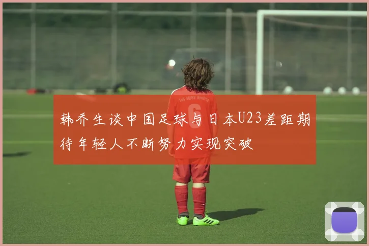 韩乔生谈中国足球与日本U23差距期待年轻人不断努力实现突破