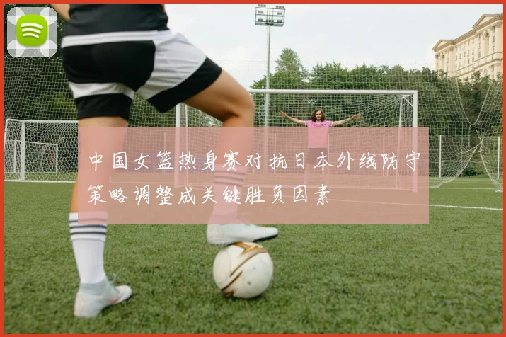 中国女篮热身赛对抗日本外线防守策略调整成关键胜负因素