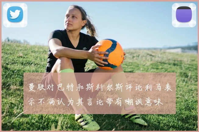 曼联对巴特和斯科尔斯评论利马表示不满认为其言论带有嘲讽意味