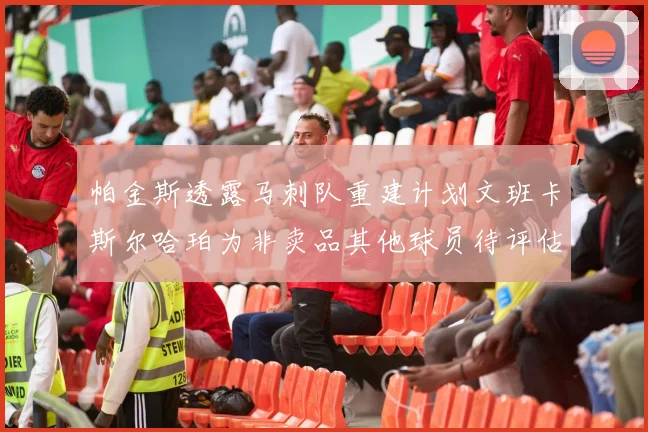 帕金斯透露马刺队重建计划文班卡斯尔哈珀为非卖品其他球员待评估