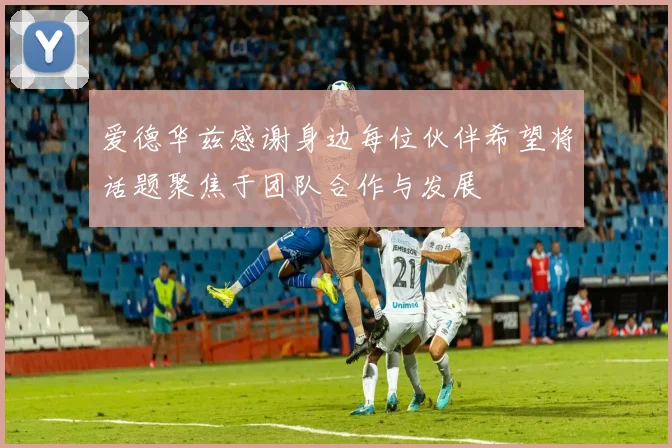 爱德华兹感谢身边每位伙伴希望将话题聚焦于团队合作与发展