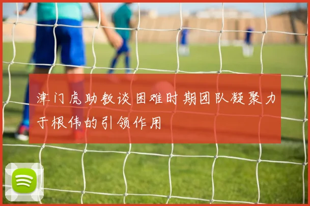 津门虎助教谈困难时期团队凝聚力于根伟的引领作用