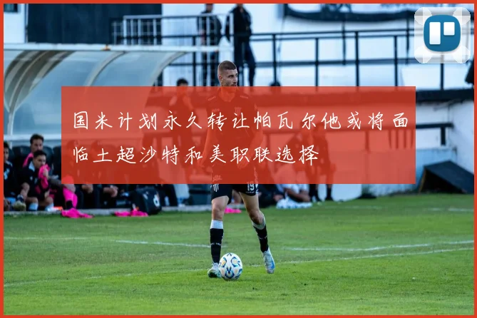 国米计划永久转让帕瓦尔他或将面临土超沙特和美职联选择