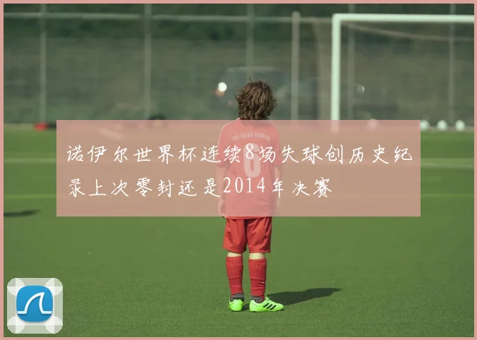 诺伊尔世界杯连续8场失球创历史纪录上次零封还是2014年决赛