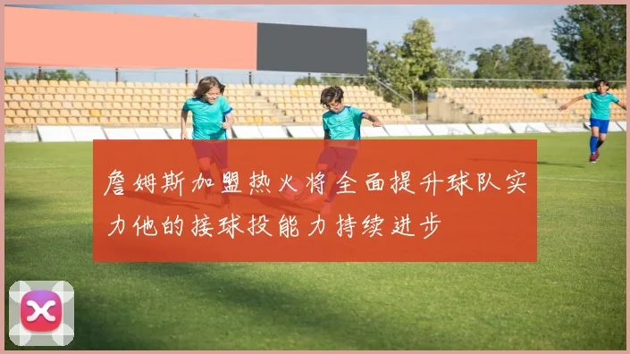 詹姆斯加盟热火将全面提升球队实力他的接球投能力持续进步