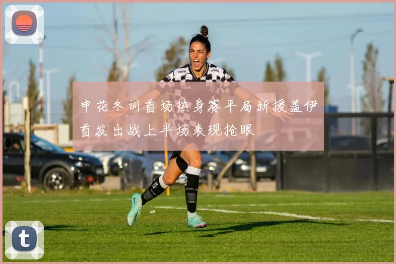 申花冬训首场热身赛平局新援盖伊首发出战上半场表现抢眼