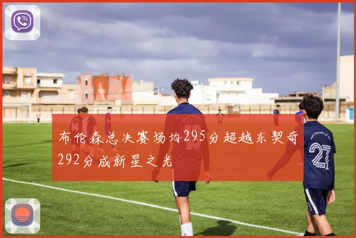 布伦森总决赛场均295分超越东契奇292分成新星之光