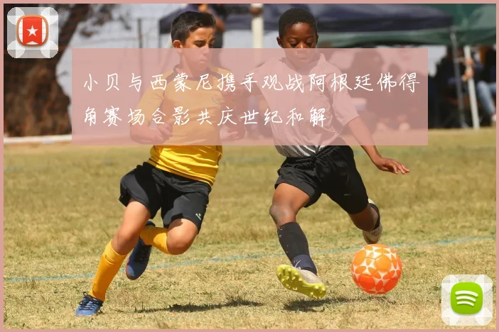 小贝与西蒙尼携手观战阿根廷佛得角赛场合影共庆世纪和解