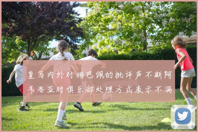 皇马内外对姆巴佩的批评声不断阿韦洛亚对俱乐部处理方式表示不满