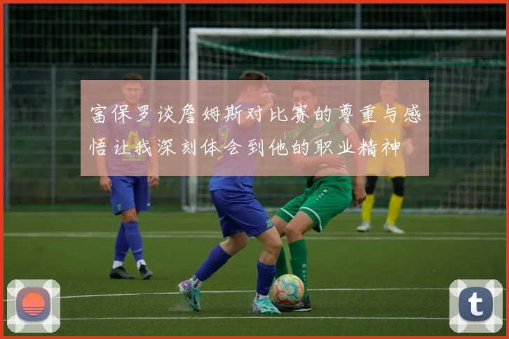 富保罗谈詹姆斯对比赛的尊重与感悟让我深刻体会到他的职业精神
