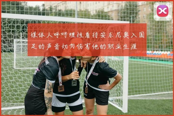 媒体人呼吁理性看待安东尼奥入国足的声音切勿伤害他的职业生涯