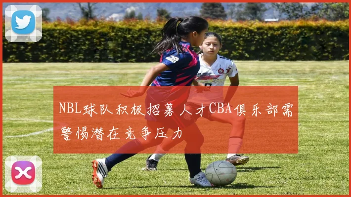 NBL球队积极招募人才CBA俱乐部需警惕潜在竞争压力