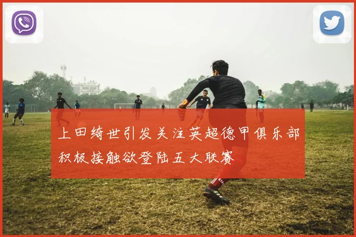 上田绮世引发关注英超德甲俱乐部积极接触欲登陆五大联赛