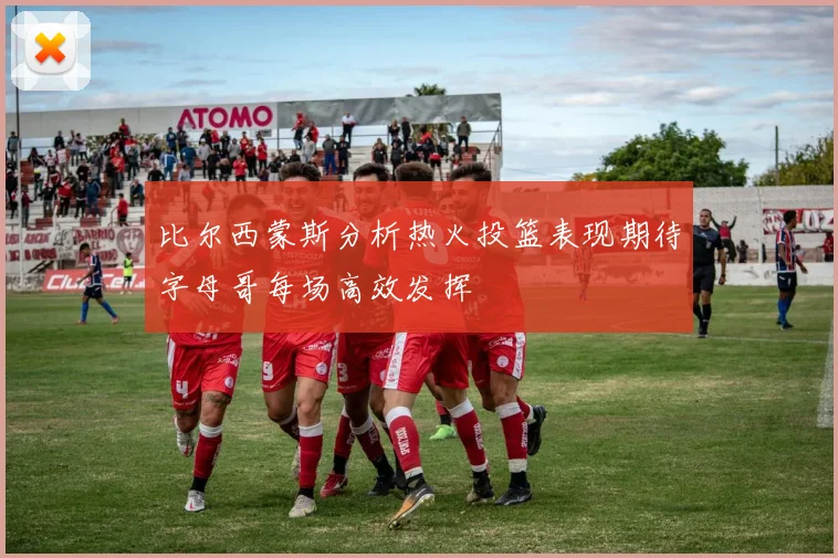 比尔西蒙斯分析热火投篮表现期待字母哥每场高效发挥
