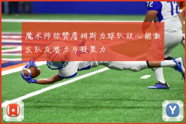 魔术师称赞詹姆斯为球队核心能激发队友潜力与凝聚力
