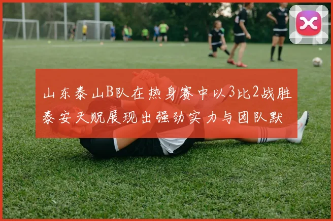 山东泰山B队在热身赛中以3比2战胜泰安天贶展现出强劲实力与团队默契