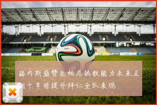 赫内斯盛赞孔帕尼执教能力未来五到十年将提升拜仁全队表现