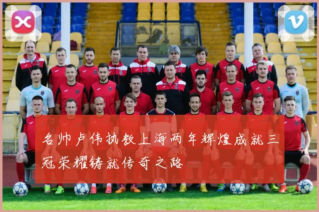 名帅卢伟执教上海两年辉煌成就三冠荣耀铸就传奇之路