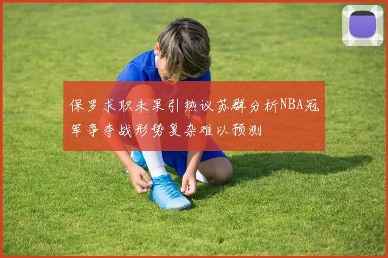 保罗求职未果引热议苏群分析NBA冠军争夺战形势复杂难以预测
