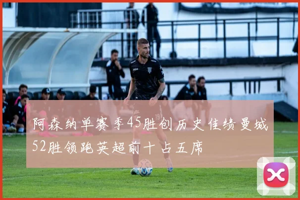 阿森纳单赛季45胜创历史佳绩曼城52胜领跑英超前十占五席