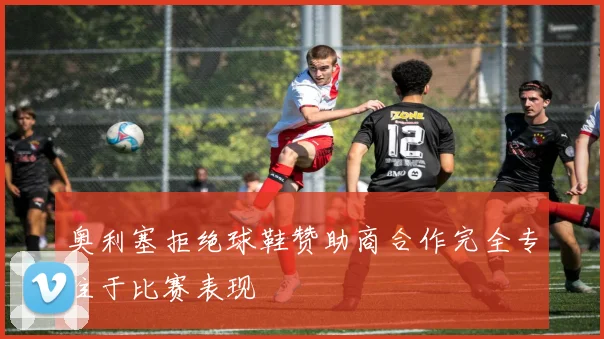 奥利塞拒绝球鞋赞助商合作完全专注于比赛表现