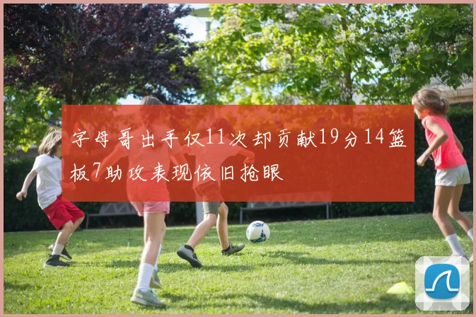 字母哥出手仅11次却贡献19分14篮板7助攻表现依旧抢眼
