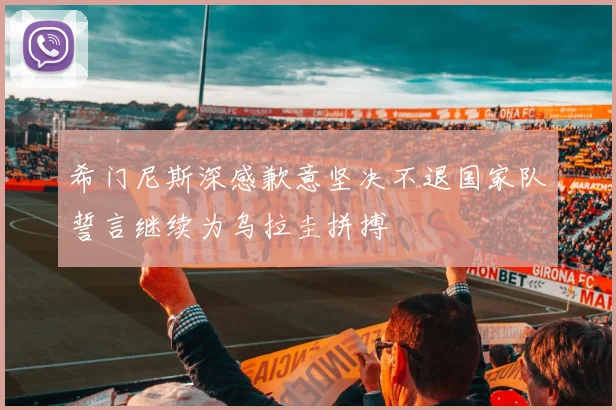 希门尼斯深感歉意坚决不退国家队誓言继续为乌拉圭拼搏