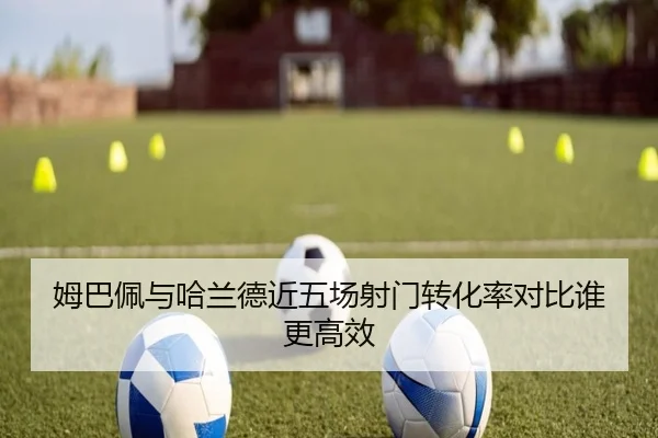 姆巴佩与哈兰德近五场射门转化率对比谁更高效（MorganSport）